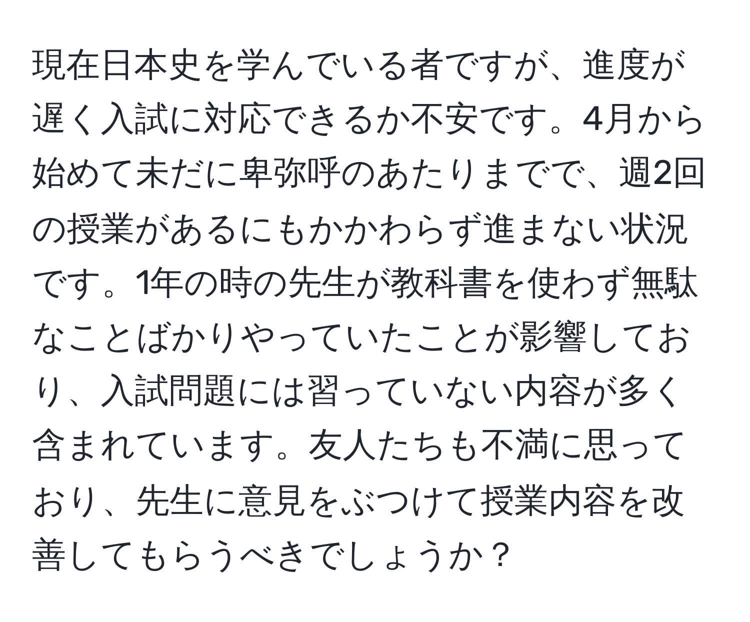 現在日本史を学んでいる者ですが、進度が遅く入試に対応できるか不安です。4月から始めて未だに卑弥呼のあたりまでで、週2回の授業があるにもかかわらず進まない状況です。1年の時の先生が教科書を使わず無駄なことばかりやっていたことが影響しており、入試問題には習っていない内容が多く含まれています。友人たちも不満に思っており、先生に意見をぶつけて授業内容を改善してもらうべきでしょうか？