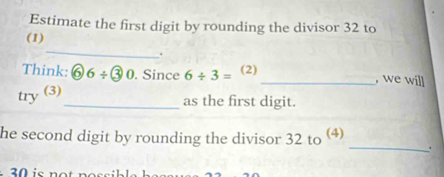 Estimate the first digit by rounding the divisor 32 to 
_ 
(1) 
. 
Think: ⑥ 6/ ③0. Since 6/ 3= (2) 
_, we will 
try (3) 
_as the first digit. 
_ 
he second digit by rounding the divisor 32 to ⑷ 
.