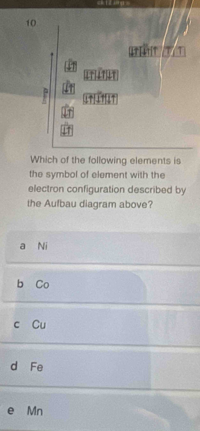 ck i sā n
10

4TTIT
Which of the following elements is
the symbol of element with the
electron configuration described by
the Aufbau diagram above?
a Ni
b Co
c Cu
d Fe
e Mn