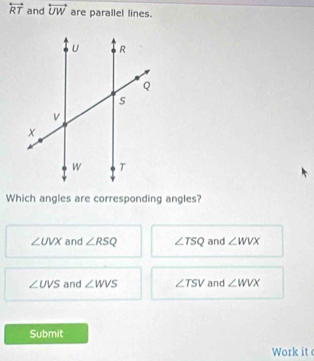 overleftrightarrow RT and overleftrightarrow UW are parallel lines.
Which angles are corresponding angles?
∠ UVX and ∠ RSQ ∠ TSQ and ∠ WVX
∠ UVS and ∠ WVS ∠ TSV and ∠ WVX
Submit
Work it