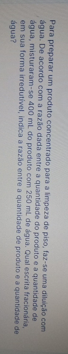 Para preparar um produto concentrado para a limpeza de piso, faz-se uma diluição com 
água. De acordo com a razão dada entre a quantidade do produto e a quantidade de 
água, misturaram-se 400 mL do produto com 250 mL de água. Qual escrita fracionária, 
em sua forma irredutível, indica a razão entre a quantidade de produto e a quantidade de 
água?