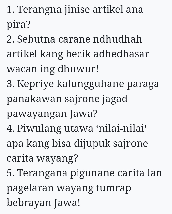 Terangna jinise artikel ana 
pira? 
2. Sebutna carane ndhudhah 
artikel kang becik adhedhasar 
wacan ing dhuwur! 
3. Kepriye kalungguhane paraga 
panakawan sajrone jagad 
pawayangan Jawa? 
4. Piwulang utawa ‘nilai-nilai‘ 
apa kang bisa dijupuk sajrone 
carita wayang? 
5. Terangana pigunane carita lan 
pagelaran wayang tumrap 
bebrayan Jawa!