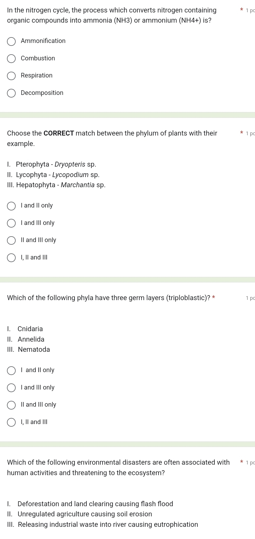 In the nitrogen cycle, the process which converts nitrogen containing 1 pc
organic compounds into ammonia (NH3) or ammonium (NH4+) is?
Ammonification
Combustion
Respiration
Decomposition
Choose the CORRECT match between the phylum of plants with their 1 pc
example.
I. Pterophyta - Dryopteris sp.
II. Lycophyta - Lycopodium sp.
III. Hepatophyta - Marchantia sp.
I and II only
I and III only
II and III only
I, II and III
Which of the following phyla have three germ layers (triploblastic)? * 1 pc
I. Cnidaria
II. Annelida
III. Nematoda
I and II only
I and III only
II and III only
I, II and III
Which of the following environmental disasters are often associated with 1 pc
human activities and threatening to the ecosystem?
I. Deforestation and land clearing causing flash flood
II. Unregulated agriculture causing soil erosion
III. Releasing industrial waste into river causing eutrophication