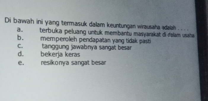 Di bawah ini yang termasuk dalam keuntungan wirausaha adalah . . .
a. terbuka peluang untuk membantu masyarakat di dalam usaha
b. memperoleh pendapatan yang tidak pasti
c. tanggung jawabnya sangat besar
d. bekerja keras
e. resikonya sangat besar