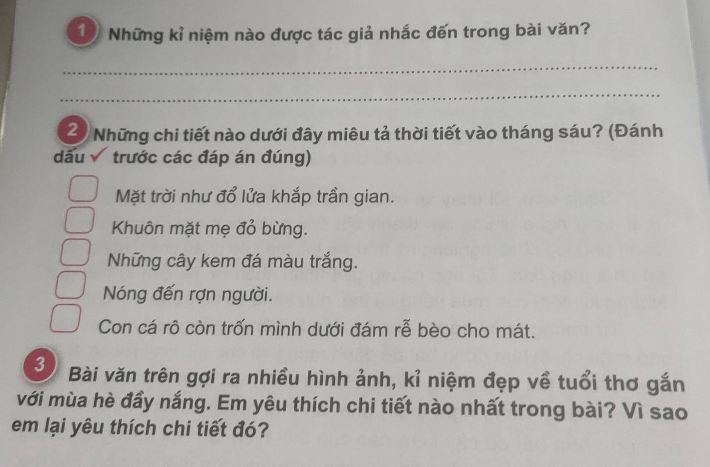 Những kỉ niệm nào được tác giả nhắc đến trong bài văn?
_
_
2) Những chi tiết nào dưới đây miêu tả thời tiết vào tháng sáu? (Đánh
dấu trước các đáp án đúng)
Mặt trời như đổ lửa khắp trần gian.
Khuôn mặt mẹ đỏ bừng.
Những cây kem đá màu trắng.
Nóng đến rợn người.
Con cá rô còn trốn mình dưới đám rễ bèo cho mát.
3
Bài văn trên gợi ra nhiều hình ảnh, kỉ niệm đẹp về tuổi thơ gắn
với mùa hè đầy nắng. Em yêu thích chi tiết nào nhất trong bài? Vì sao
em lại yêu thích chi tiết đó?