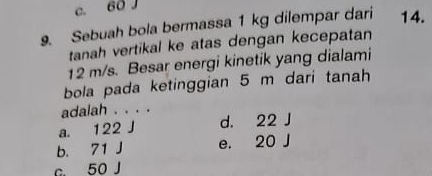 c. 60 J
9. Sebuah bola bermassa 1 kg dilempar dari 14.
tanah vertikal ke atas dengan kecepatan
12 m/s. Besar energi kinetik yang dialami
bola pada ketinggian 5 m dari tanah
adalah . . . .
a. 122 J d. 22 J
b. 71 J e. 20 J
c. 50 J