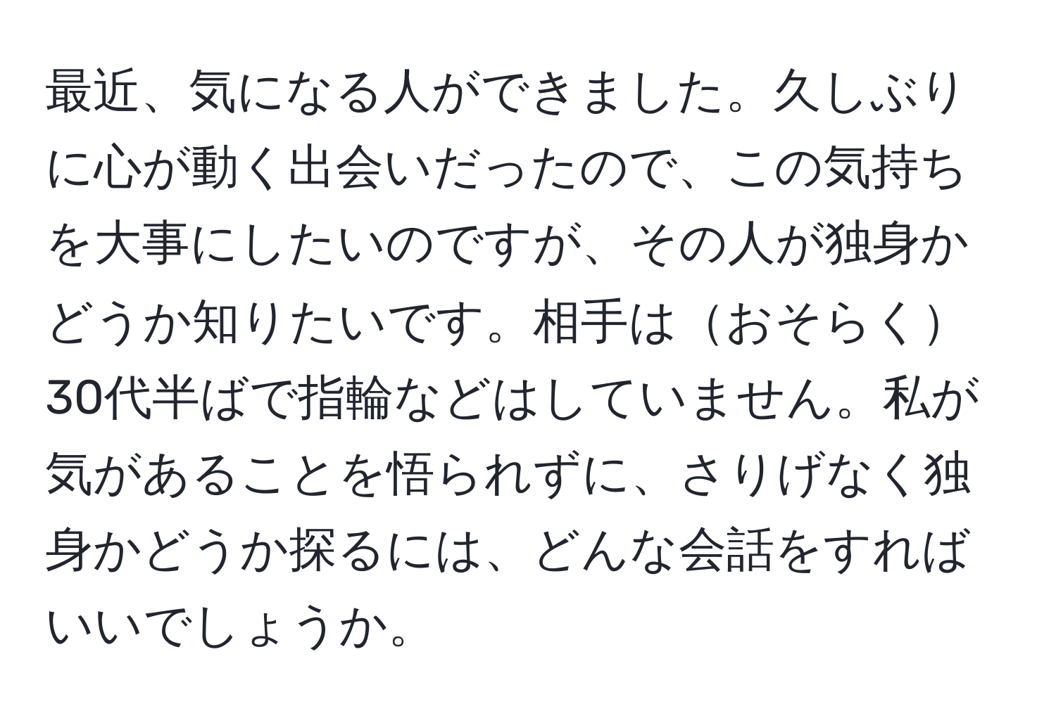 最近、気になる人ができました。久しぶりに心が動く出会いだったので、この気持ちを大事にしたいのですが、その人が独身かどうか知りたいです。相手はおそらく30代半ばで指輪などはしていません。私が気があることを悟られずに、さりげなく独身かどうか探るには、どんな会話をすればいいでしょうか。