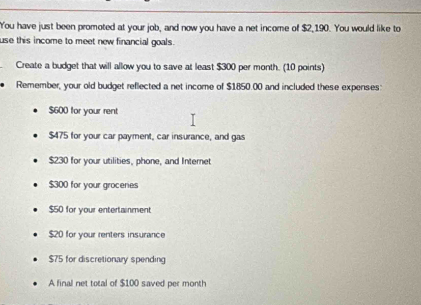 You have just been promoted at your job, and now you have a net income of $2,190. You would like to
use this income to meet new financial goals.
Create a budget that will allow you to save at least $300 per month. (10 points)
Remember, your old budget reflected a net income of $1850.00 and included these expenses:
$600 for your rent
$475 for your car payment, car insurance, and gas
$230 for your utilities, phone, and Internet
$300 for your groceries
$50 for your entertainment
$20 for your renters insurance
$75 for discretionary spending
A final net total of $100 saved per month