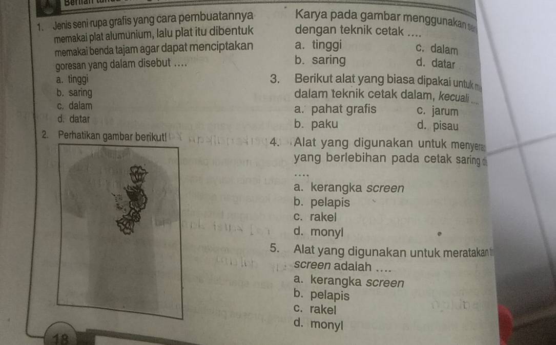 Jenis seni rupa grafis yang cara pembuatannya Karya pada gambar menggunakan s
memakai plat alumunium, lalu plat itu dibentuk dengan teknik cetak ....
memakai benda tajam agar dapat menciptakan a. tinggi c. dalam
b. saring
goresan yang dalam disebut .... d. datar
a. tinggi 3. Berikut alat yang biasa dipakai untuk m
b. saring dalam teknik cetak dalam, kecuali ...._
c. dalam a. pahat grafis c. jarum
d. datar
b. paku d. pisau
2. Perhatikan gambar berikut! 4. Alat yang digunakan untuk menyer
yang berlebihan pada cetak saring
a. kerangka screen
b. pelapis
c. rakel
d. monyl
5. Alat yang digunakan untuk meratakan 
screen adalah_
a. kerangka screen
b. pelapis
c. rakel
d. monyl
18