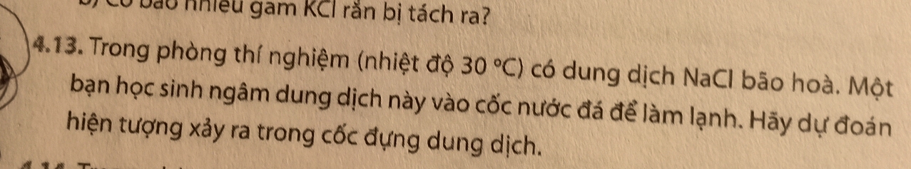 Có bảu nhiều gam KCI răn bị tách ra? 
4.13. Trong phòng thí nghiệm (nhiệt độ 30°C) có dung dịch NaCl bão hoà. Một 
bạn học sinh ngâm dung dịch này vào cốc nước đá để làm lạnh. Hãy dự đoán 
hiện tượng xảy ra trong cốc đựng dung dịch.