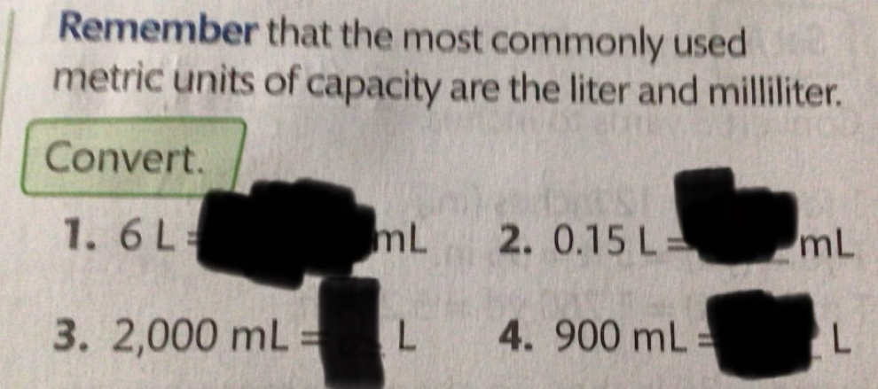 Remember that the most commonly used 
metric units of capacity are the liter and milliliter. 
Convert. 
1. 6L= mL 2. 0.15L= mL
3. 2,000mL= L 4. 900mL= L