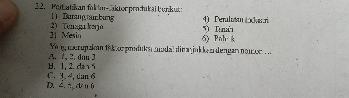 Perhatikan faktor-faktor produksi berikut:
1 Barang tambang 4) Peralatan industri
2) Tenaga kerja 5) Tanah
3) Mesin
6) Pabrik
Yang merupakan faktor produksi modal ditunjukkan dengan nomor….
A. 1, 2, dan 3
B. 1, 2, dan 5
C. 3, 4, dan 6
D. 4, 5, dan 6