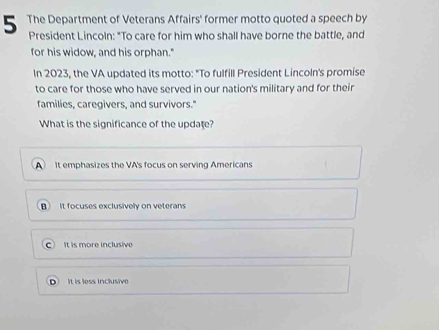 The Department of Veterans Affairs' former motto quoted a speech by
President Lincoln: “To care for him who shall have borne the battle, and
for his widow, and his orphan."
In 2023, the VA updated its motto: "To fulfill President Lincoln's promise
to care for those who have served in our nation's military and for their
families, caregivers, and survivors."
What is the significance of the update?
A It emphasizes the VA's focus on serving Americans
B It focuses exclusively on veterans
CIt is more inclusive
It is less inclusive