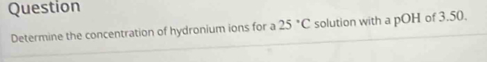 Question 
Determine the concentration of hydronium ions for a 25°C solution with a pOH of 3.50.