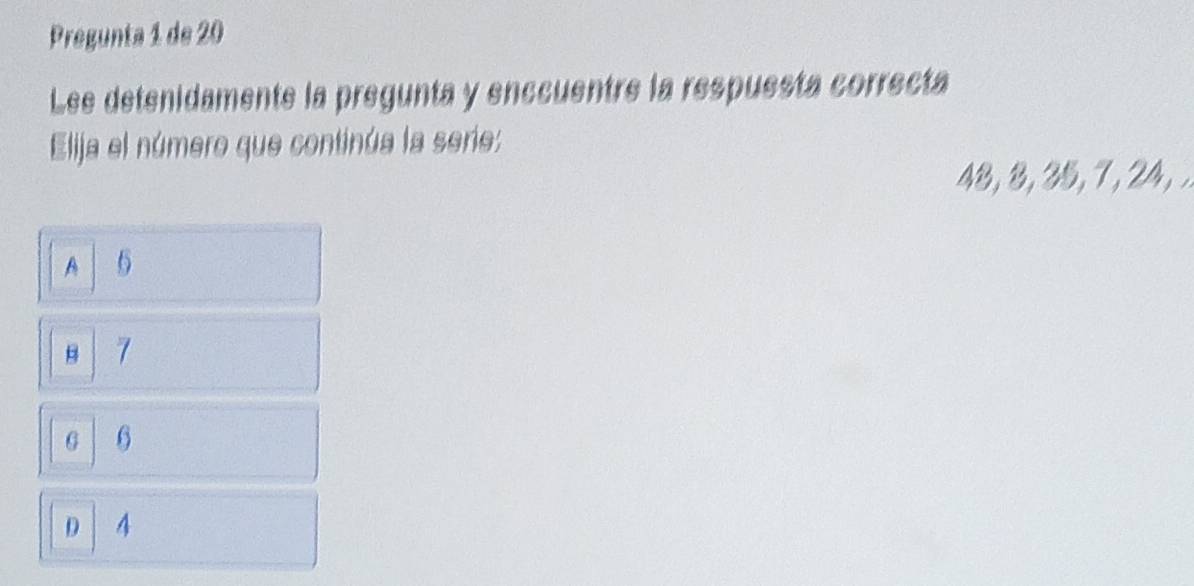 Pregunta 1 de 20
Lee detenidamente la pregunta y enccuentre la respuesta correcta
Elija el número que continúa la serie:
48, 8, 35, 7 , 24, .
A 6
B 7
G 6
D 4