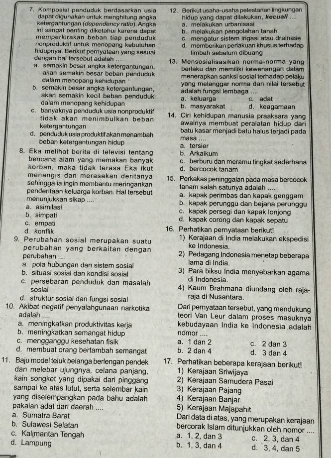 Komposisi penduduk berdasarkan usia 12. Berikut usaha-usaha pelestarian lingkungan
dapat digunakan untuk menghitung angka hidup yang dapat dilakukan, kecuall ....
ketergantungan (dependency ratio). Angka a. melakukan urbanisasi
ini sangat penting diketahui karena dapat b. melakukan pengolahan tanah
memperkirakan beban tiap penduduk c. mengatur sistem irigasi atau drainase
nonproduktif untuk menopang kebutuhan d. memberikan perlakuan khusus terhadap
hidupnya. Berikut pernyataan yang sesuai limbah sebelum dibuang
dengan hal tersebut adalah .... 13. Mensosialisasikan norma-norma yang
a. semakin besar angka ketergantungan, berlaku dan memiliki kewenangan dalam
akan semakin besar beban penduduk menerapkan sanksi sosial terhadap pelaku
dalam menopang kehidupan yanq melanggar norma dan nilai tersebut
b. semakin besar angka ketergantungan, adalah fungsi lembaga ....
akan semakin kecil beban penduduk a.keluarga
dalam menopang kehidupan b. masyarakat d. keagamaan c. adat
c. banyaknya penduduk usia nonproduktif 14. Ciri kehidupan manusia praaksara yang
tidak akan menimbulkan beban awalnya membuat peralatan hidup dari
ketergantungan batu kasar menjadi batu halus terjadi pada
d. penduduk usia produktif akan menambah masa ....
beban ketergantungan hidup a. tersier
8. Eka melihat berita di televisi tentang b. Arkaikum
bencana alam yang memakan banyak c. berburu dan meramu tingkat sederhana
korban, maka tidak terasa Eka ikut d. bercocok tanam
menangis dan merasakan deritanya 15. Perkakas peninggalan pada masa bercocok
sehingga ia ingin membantu meringankan tanam salah satunya adalah ....
penderitaan keluarga korban. Hal tersebut a. kapak perimbas dan kapak genggam
menunjukkan sikap .... b. kapak perunggu dan bejana perunggu
a. asimilasi c. kapak persegi dan kapak lonjong
b. simpati d. kapak corong dan kapak sepatu
c. empati
d. konflik 16. Perhatikan pernyataan berikut!
9. Perubahan sosial merupakan suatu 1) Kerajaan di India melakukan ekspedisi
perubahan yang berkaitan dengan ke Indonesia.
perubahan .... 2) Pedagang Indonesia menetap beberapa
a. pola hubungan dan sistem sosial
lama di India.
b. situasi sosial dan kondisi sosial 3) Para biksu India menyebarkan agama
di Indonesia.
c. persebaran penduduk dan masalah 4) Kaum Brahmana diundang oleh raja-
sosial raja di Nusantara.
d. struktur sosial dan fungsi sosial
10. Akibat negatif penyalahgunaan narkotika Dari pernyataan tersebut, yang mendukung
adalah .... teori Van Leur dalam proses masuknya
a. meningkatkan produktivitas kerja kebudayaan India ke Indonesia adalah
b. meningkatkan semangat hidup nomor ....
c. mengganggu kesehatan fisik a. 1 dan 2 c. 2 dan 3
d. membuat orang bertambah semangat b. 2 dan 4 d. 3 dan 4
11. Baju model teluk belanga berlengan pendek 17. Perhatikan beberapa kerajaan berikut!
dan melebar ujungnya, celana panjang, 1) Kerajaan Sriwijaya
kain songket yang dipakai dari pinggang 2) Kerajaan Samudera Pasai
sampai ke atas lutut, serta selembar kain 3) Kerajaan Pajang
yang diselempangkan pada bahu adalah 4) Kerajaan Banjar
pakaian adat dari daerah .... 5) Kerajaan Majapahit
a. Sumatra Barat Dari data di atas, yang merupakan kerajaan
b. Sulawesi Selatan bercorak Islam ditunjukkan oleh nomor ....
c. Kalimantan Tengah a. 1, 2, dan 3 c. 2, 3, dan 4
d. Lampung b. 1, 3, dan 4 d. 3, 4, dan 5