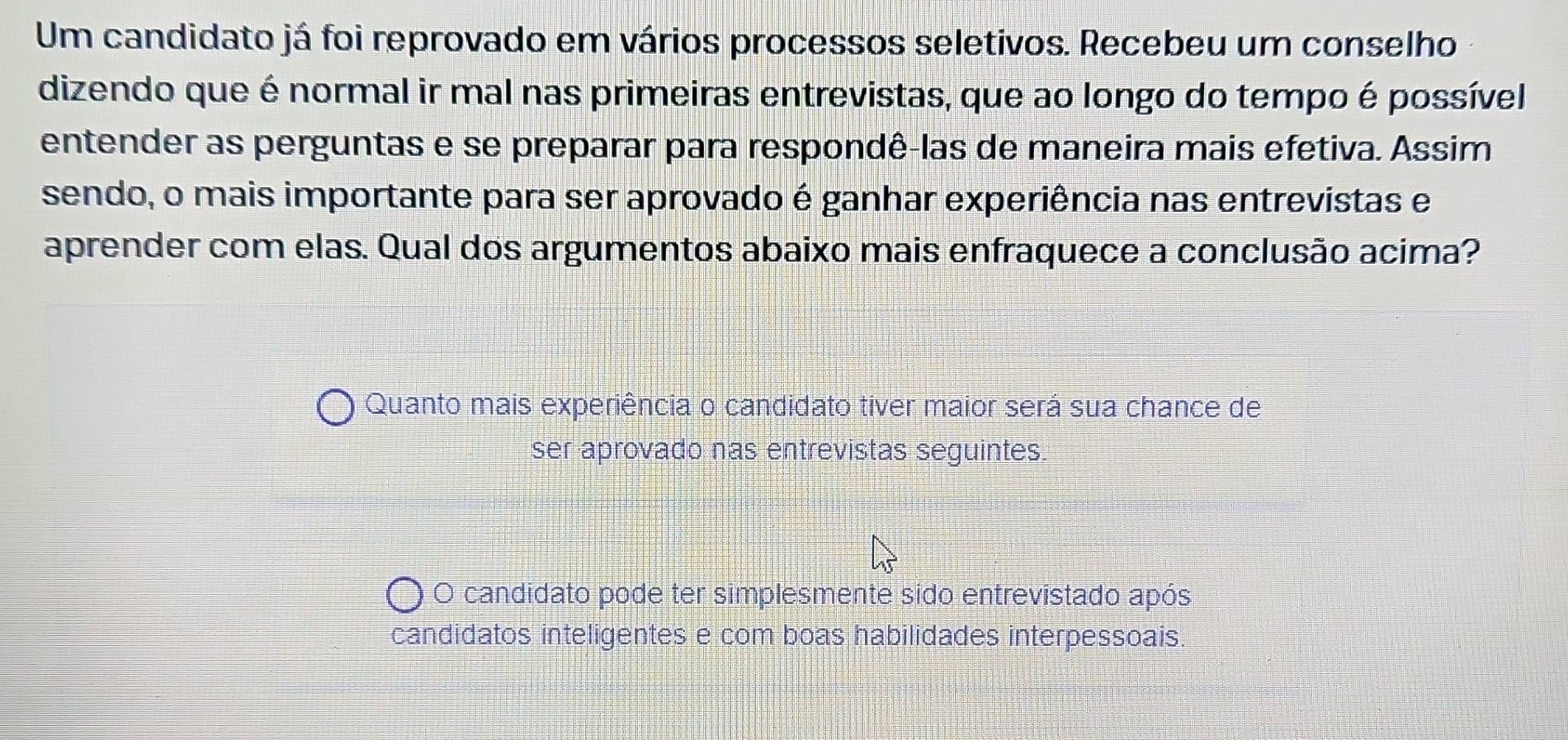 Um candidato já foi reprovado em vários processos seletivos. Recebeu um conselho
dizendo que é normal ir mal nas primeiras entrevistas, que ao longo do tempo é possível
entender as perguntas e se preparar para respondê-las de maneira mais efetiva. Assim
sendo, o mais importante para ser aprovado é ganhar experiência nas entrevistas e
aprender com elas. Qual dos argumentos abaixo mais enfraquece a conclusão acima?
Quanto mais experiência o candidato tiver maior será sua chance de
ser aprovado nas entrevistas seguintes.
O candidato pode ter simplesmente sido entrevistado após
candidatos inteligentes e com boas habilidades interpessoais.