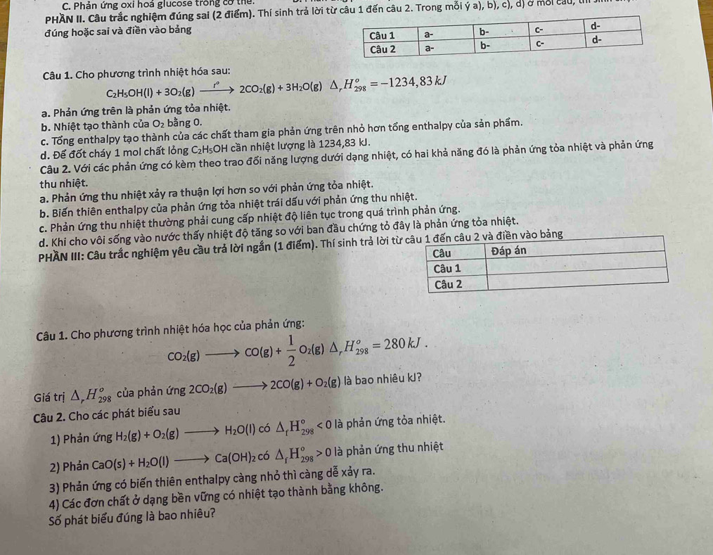 Phản ứng oxi hoá glucose trong cơ thể
PHAN II. Câu trắc nghiệm đúng sai (2 điểm). Thí sinh trả lời từ câu 1 đến câu 2. Trong mỗi ý a), b), c), d) ở mỗi cầu, IIII
đúng hoặc sai và điền vào bảng 
Câu 1. Cho phương trình nhiệt hóa sau:
C_2H_5OH(l)+3O_2(g)xrightarrow r°2CO_2(g)+3H_2O(g)△ _rH_(298)^o=-1234,83kJ
a. Phản ứng trên là phản ứng tỏa nhiệt.
b. Nhiệt tạo thành của O_2 bằng 0.
c. Tổng enthalpy tạo thành của các chất tham gia phản ứng trên nhỏ hơn tổng enthalpy của sản phẩm.
d. Để đốt cháy 1 mol chất lỏng C₂H₅OH cần nhiệt lượng là 1234,83 kJ.
Câu 2. Với các phản ứng có kèm theo trao đối năng lượng dưới dạng nhiệt, có hai khả năng đó là phản ứng tỏa nhiệt và phản ứng
thu nhiệt.
a. Phản ứng thu nhiệt xảy ra thuận lợi hơn so với phản ứng tỏa nhiệt.
b. Biến thiên enthalpy của phản ứng tỏa nhiệt trái dấu với phản ứng thu nhiệt.
c. Phản ứng thu nhiệt thường phải cung cấp nhiệt độ liên tục trong quá trình phản ứng.
d. Khi cho vôi sống vào nước thấy nhiệt độ tăng so với ban đầu chứng tỏ đây là phản ứng tỏa nhiệt.
PHAN III: Câu trắc nghiệm yêu cầu trả lời ngắn (1 điểm). Thí sinh trả lời từu 2 và điền vào bảng
Câu 1. Cho phương trình nhiệt hóa học của phản ứng:
CO_2(g)to CO(g)+ 1/2 O_2(g)△ _rH_(298)°=280kJ.
Giá trị △ _rH_(298)^o của phản (ing2CO_2(g)to 2CO(g)+O_2(g) l à bao nhiêu kJ?
Câu 2. Cho các phát biểu sau
1) Phản ứng H_2(g)+O_2(g)to H_2O(l) có △ _fH_(298)°<0</tex> là phản ứng tỏa nhiệt.
2) Phản CaO(s)+H_2O(l)to Ca(OH)_2 có △ _fH_(298)°>0 l à phản ứng thu nhiệt
3) Phản ứng có biến thiên enthalpy càng nhỏ thì càng dễ xảy ra.
4) Các đơn chất ở dạng bền vững có nhiệt tạo thành bằng không.
Số phát biểu đúng là bao nhiêu?