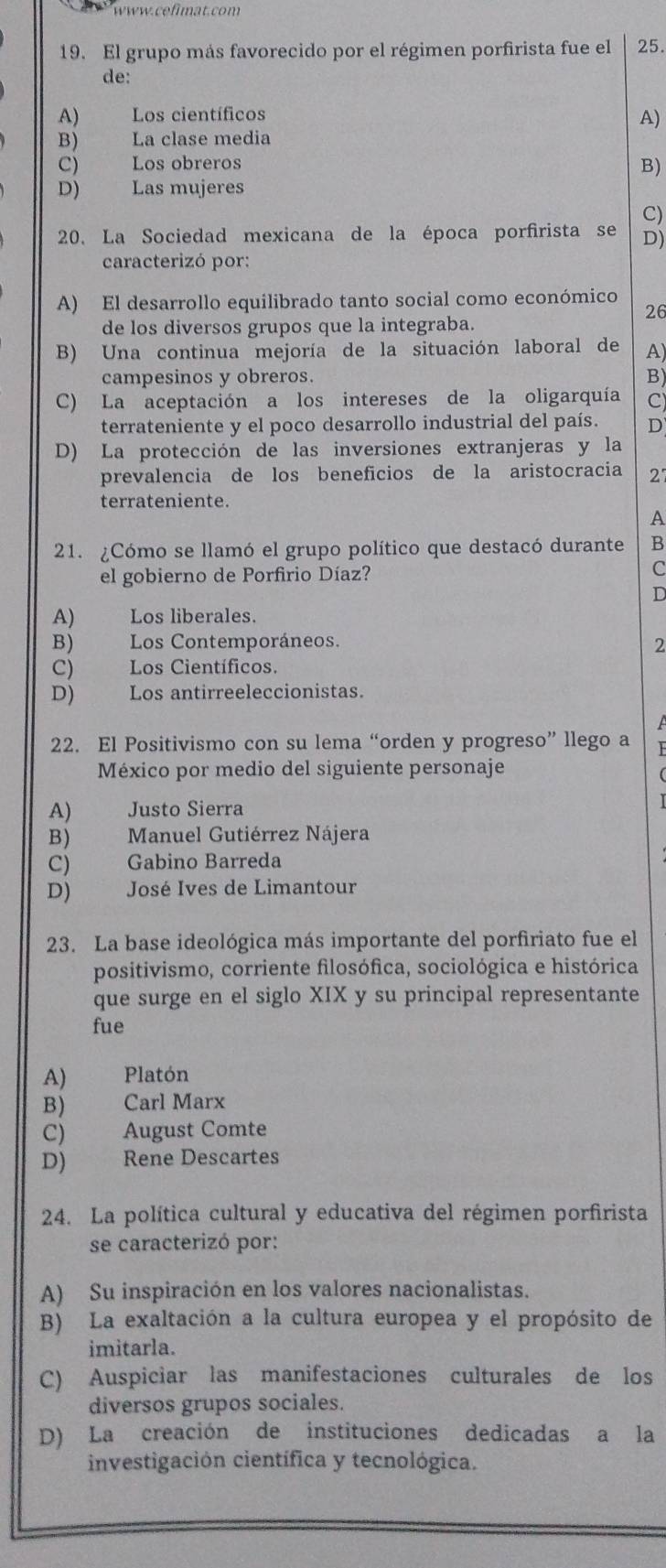 El grupo más favorecido por el régimen porfirista fue el 25.
de:
A) Los científicos A)
B)  La clase media
C) Los obreros B)
D) Las mujeres
C)
20. La Sociedad mexicana de la época porfirista se D)
caracterizó por:
A) El desarrollo equilibrado tanto social como económico
26
de los diversos grupos que la integraba.
B) Una continua mejoría de la situación laboral de A)
campesinos y obreros. B)
C) La aceptación a los intereses de la oligarquía C)
terrateniente y el poco desarrollo industrial del país. D
D) La protección de las inversiones extranjeras y la
prevalencia de los beneficios de la aristocracia 27
terrateniente.
A
21. ¿Cómo se llamó el grupo político que destacó durante B
el gobierno de Porfirio Díaz? C
D
A) Los liberales.
B) Los Contemporáneos. 2
C) Los Científicos.
D) Los antirreeleccionistas.
22. El Positivismo con su lema “orden y progreso” llego a
México por medio del siguiente personaje
A) Justo Sierra
B) .  Manuel Gutiérrez Nájera
C)  Gabino Barreda
D)  José Ives de Limantour
23. La base ideológica más importante del porfiriato fue el
positivismo, corriente filosófica, sociológica e histórica
que surge en el siglo XIX y su principal representante
fue
A) Platón
B) Carl Marx
C) August Comte
D) Rene Descartes
24. La política cultural y educativa del régimen porfirista
se caracterizó por:
A) Su inspiración en los valores nacionalistas.
B) La exaltación a la cultura europea y el propósito de
imitarla.
C) Auspiciar las manifestaciones culturales de los
diversos grupos sociales.
D) La creación de instituciones dedicadas a la
investigación científica y tecnológica.