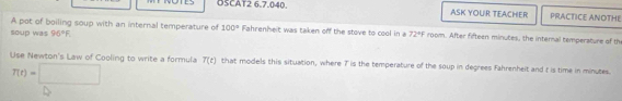 OSCAT2 6,7.040 ASK YOUR TEACHER PRACTICE ANOTHE 
A pot of boiling soup with an internal temperature of 100° Fahrenheit was taken off the stove to cool in a 72°F room. After fifteen minutes, the internal temperature of th 
soup was 96°F
Use Newton's Law of Cooling to write a formula T(t) that models this situation, where 7 is the temperature of the soup in degrees Fahrenheit and t is time in minutes.
T(t)=□