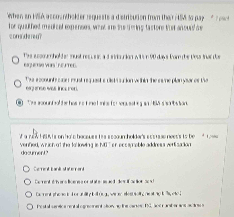 When an HSA accountholder requests a distribution from their HSA to pay * 1 poi
for qualified medical expenses, what are the timing factors that should be
considered?
The accountholder must request a distribution within 90 days from the time that the
expense was incurred.
The accountholder must request a distribution within the same plan year as the
expense was incurred.
The acountholder has no time limits for requesting an HSA distribution.
If a new HSA is on hold because the accountholder's address needs to be * 1 point
verified, which of the following is NOT an acceptable address verfication
document?
Current bank statement
Current driver's license or state-issued identification card
Current phone bill or utility bill (e.g., water, electricity, heating bills, etc.)
Postal service rental agreement showing the current P.O, box number and address