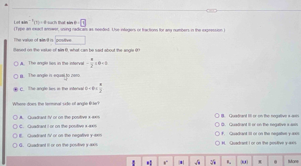 Let sin^(-1)(1)=θ such that sin θ =1
(Type an exact answer, using radicals as needed. Use integers or fractions for any numbers in the expression.)
The value of sinθis positive.
Based on the value of sin θ , what can be said about the angle θ?
A. The angle lies in the interval - π /2 ≤ θ <0</tex>
B. The angle is equal to zero.
c. The angle lies in the interval 0
Where does the terminal side of angleθlie?
A. Quadrant IV or on the positive x-axis B. Quadrant III or on the negative x-axis
C. Quadrant I or on the positive x-axis D. Quadrant II or on the negative x-axis
E. Quadrant IV or on the negative y-axis F. Quadrant III or on the negative y-axis
G. Quadrant II or on the posifive y-axis H. Quadrant I or on the positive y-axis
. 8 n/8  □° |■| sqrt(□ ) sqrt [□ sqrt(3) I. (1,1) π θ More