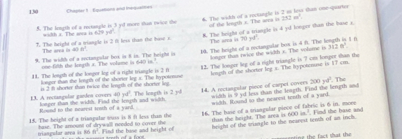 130 Chapter 1 Equations and inequalities 
5. The length of a rectangle is 3 yd more than twice the 6. The width of a rectangle is 2 m less than one-quarter 
of the length x. The area is 252m^2. 
width x. The area is 629yd^1. 
7. The height of a triangle is 2 ft less than the base x. 8. The height of a triangle is 4 yd longer than the base x
The area is 
The area is 40ft^2. 
9. The width of a rectangular box is 8 in. The height is 10. The height of a rectangular box is 4 ft. The l 70yd^2. 1f 
one-fifth the length x. The volume is 640in^3. longer than twice the width x. The volume is
312ft^3. 
11. The length of the longer leg of a right triangle is 2 ft 12. The longer leg of a right triangle is 7 cm longer than the 
is 2 ft shorter than twice the length of the shorter leg. The hypotenuse length of the shorter leg x. The hypotenuse is 17 cm. 
longer than the length of the shorter log x
width is 9 yd less than the length. Find the length and 
13. A rectangular garden covers longer than the width. Find the length and width. . The length is 2 yd 14. A rectangular piece of carpet covers 200yd^2. The
40yd^2
width. Round to the nearest tenth of a yard 
Round to the nearest tenth of a yard. 
15. The height of a triangular truss is 8 ft less than the 16. The base of a triangular piece of fabric is 6 in. more Find the base and 
base. The amount of drywall needed to cover the than the height. The area is 600in.^2
Find the base and height of height of the triangle to the nearest tenth of an inch. 
triangular area is 86 ft^2 tenth of a foo 
g h ft th th