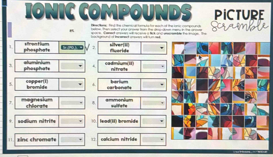 IONIC COMPOUNDS PICTURE 
Directions: Find the chemical formula for each of the ionic compounds 
below. Then select your answer from the drop-down menu in the answer Scram
8% space. Correct answers will receive a tick and unscramble the image. The 
background of Incorrect answers will turn red. 
strontium silver(II) 
Sr.(PO ). Z √ 2. 
1. phosphate fluoride 
aluminium cadmium(II) 
4、 
3. phosphate nitrate 
5. copper(I) barium 
6. 
bromide carbonate 
7. magnesium 
8. ammonium 
chlorate sulfate 
9. sodium nitrite 10. lead(II) bromide 
11. zinc chromate 12. calcium nitride