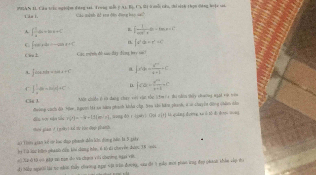 PHAN H. Câu trắc nghiệm đúng sai. Trong mỗi ý A), B), C), D) ở mỗi cầu, thí sinh chọu đúng hoặc sai.
Câu 1. Các mệnh đề sau đây đùng hay sai?
B.
A. ∈t  1/x dxapprox ln x+C ∈t  1/cos^2x dx=tan x+C^4
C. ∈t sin xdx=-cos x+C D. ∈t e^xdx=e^x+C
Câ u 2, Các mệnh đề sau đây đùng bay sai?
A. ∈t cos xdx=sin x+C
B. ∈t x^ndx= (x^(n+1))/e+1 +C.
C. ∈t  1/x dx=ln |x|+C
D. fe^xdx=frac entx+1+C
Câu 3. Một chiếc 6 r0 đang chạy với vận tốc 15m/s thi nhìn thấy chương ngại vật trên
đường cạch đô 50w, người bài xe hàm phanh khẩn cấp. Sau khu hãm phanh, ở tó chuyển động chặm dân
đều với vận tốc v(t)=-3t+15(m/s) , trong đò r (giày). Goi s(t) là quāng đường xe ô tổ đi được trong
thời gian f (giây) kế từ lúc đạp phanh.
a) (hời gian kế từ lục đợp phanh đến khi dừng hàn là 5 giảy
bị Tử lục hăm phanh đến khi dừng hán, ô tộ di chuyển được 38 mớt
c) Xe ô tô có gặp tai nạn đo va chạm với chướng ngại vật
đ) Nếu ngườỉ lái xe nhân thảy chưởớng ngại vật trên đường, sau đó 1 giấy mời phán ừng đạp phanh khẩn cấp thì