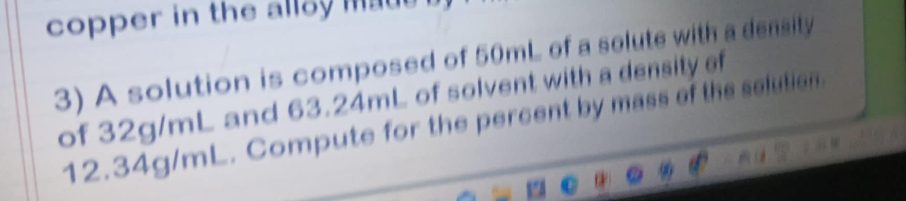 copper in the alloy mat 
3) A solution is composed of 50mL of a solute with a density 
of 32g/mL and 63.24mL of solvent with a density of
12.34g/mL. Compute for the percent by mass of the selution