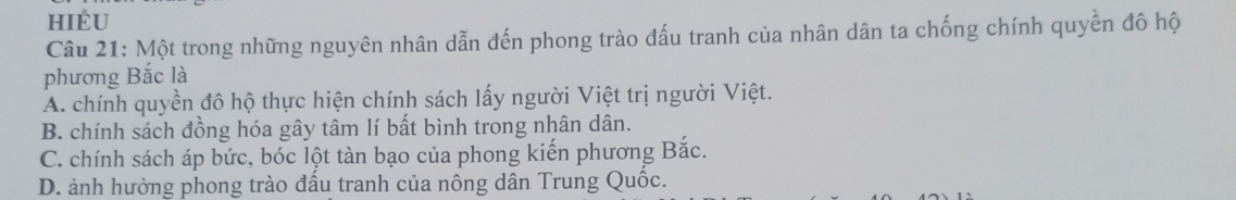 HIÈU
Câu 21: Một trong những nguyên nhân dẫn đến phong trào đấu tranh của nhân dân ta chống chính quyền đô hộ
phương Bắc là
A. chính quyền đô hộ thực hiện chính sách lấy người Việt trị người Việt.
B. chính sách đồng hóa gây tâm lí bất bình trong nhân dân.
C. chính sách áp bức, bóc lột tàn bạo của phong kiến phương Bắc.
D. ảnh hưởng phong trào đấu tranh của nông dân Trung Quốc.