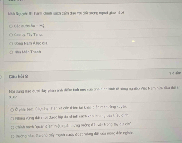 Nhà Nguyễn thi hành chính sách cấm đạo với đối tượng ngoại giao nào?
Các nước Âu - Mỹ.
Cao Ly, Tây Tạng.
Đông Nam Á lục địa.
Nhà Mãn Thanh.
Câu hỏi 8 1 điểm
Nội dung nào dưới đây phản ánh điểm tích cực của tình hình kinh tế nông nghiệp Việt Nam nửa đầu thế kỉ
XIX?
Ở phía bắc, lũ lụt, hạn hán và các thiên tai khác diễn ra thường xuyên.
Nhiều vùng đất mới được lập do chính sách khai hoang của triều đình.
Chính sách 'quân điền' hiệu quả nhưng ruộng đất vẫn trong tay địa chủ.
Cường hào, địa chủ đấy mạnh cướp đoạt ruộng đất của nông dân nghèo.