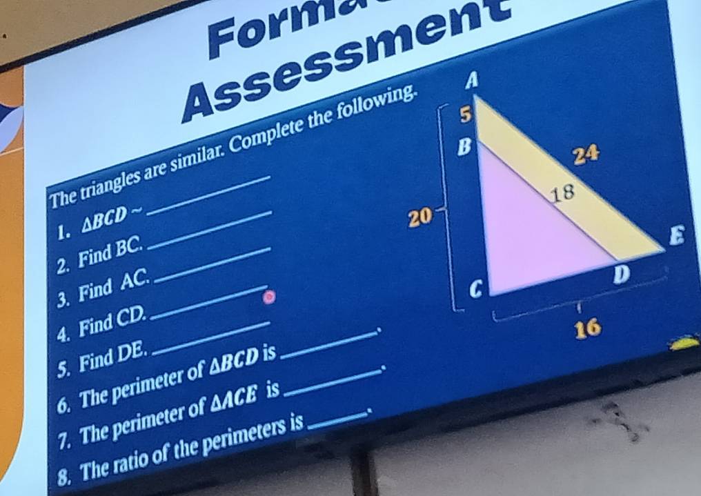 Forma 
Ass essmet 
The triangles are similar. Complete the following 
1. ∆BCD ~_ 
2. Find BC._ 
3. Find AC._ 
4. Find CD._ 
_. 
5. Find DE. 
6. The perimeter of △ BCD is _ 
. 
7. The perimeter of △ ACE is_ 
8. The ratio of the perimeters is .