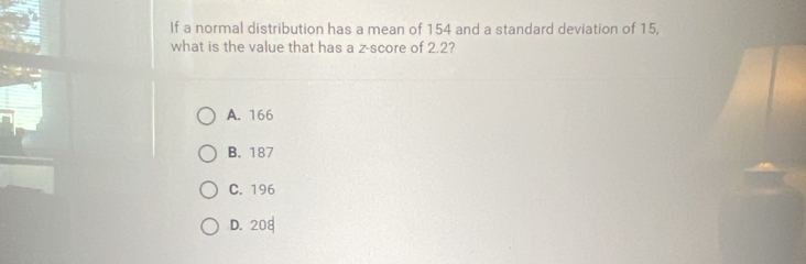 If a normal distribution has a mean of 154 and a standard deviation of 15,
what is the value that has a z-score of 2.2
A. 166
B. 187
C. 196
D. 208