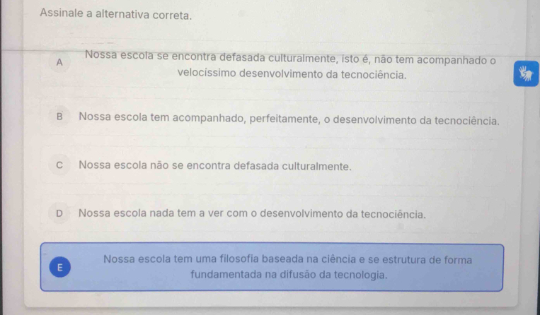 Assinale a alternativa correta.
A
Nossa escola se encontra defasada culturalmente, isto é, não tem acompanhado o
velocíssimo desenvolvimento da tecnociência.
B Nossa escola tem acompanhado, perfeitamente, o desenvolvimento da tecnociência.
C Nossa escola não se encontra defasada culturalmente.
D Nossa escola nada tem a ver com o desenvolvimento da tecnociência.
Nossa escola tem uma filosofia baseada na ciência e se estrutura de forma
E
fundamentada na difusão da tecnologia.