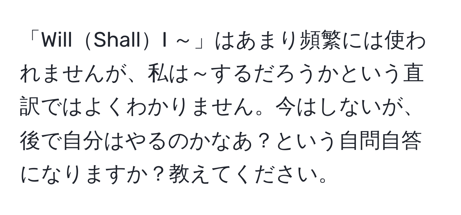 「WillShallI ～」はあまり頻繁には使われませんが、私は～するだろうかという直訳ではよくわかりません。今はしないが、後で自分はやるのかなあ？という自問自答になりますか？教えてください。