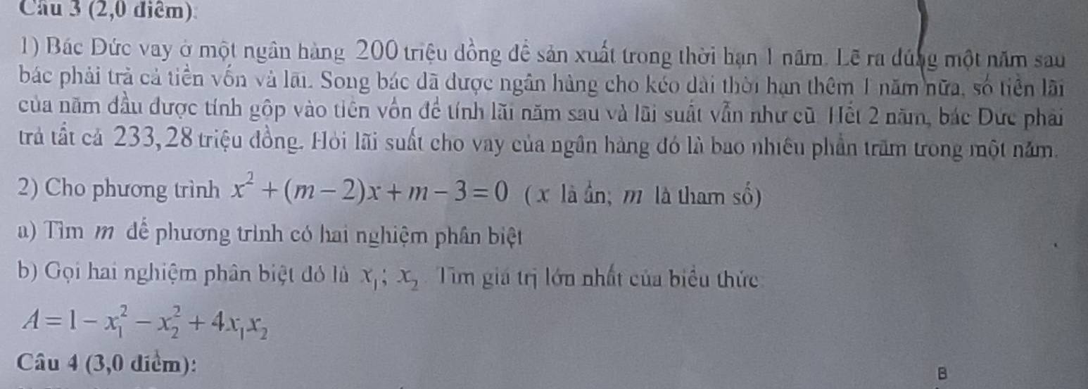 Cầu 3 (2,0 điểm)
1) Bác Đức vay ở một ngân hàng 200 triệu đồng để sản xuất trong thời hạn 1 năm. Lẽ ra đúng một năm sau
bác phải trả cả tiền vốn và lãi. Song bác đã được ngân hàng cho kéo dài thời hạn thêm 1 năm nữa, số tiền lãi
của năm đầu được tính gộp vào tiên vôn để tính lãi năm sau và lãi suất vẫn như cũ. Hết 2 năm, bác Dức phải
trả tất cả 233, 28 triệu đồng. Hỏi lãi suất cho vay của ngân hàng đó là bao nhiều phần trấm trong một năm.
2) Cho phương trình x^2+(m-2)x+m-3=0 ( x là ần; m là tham số)
a) Tìm 1 để phương trình có hai nghiệm phân biệt
b) Gọi hai nghiệm phân biệt đó lù x_1; x_2 Tìm giá trị lớn nhất của biểu thức
A=1-x_1^(2-x_2^2+4x_1)x_2
Câu 4 (3,0 điểm):
B