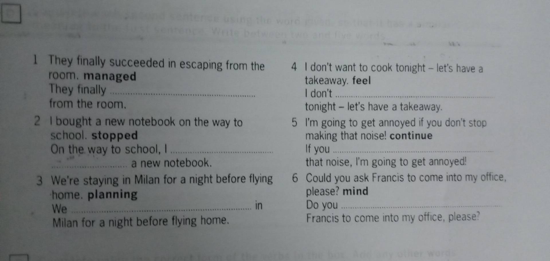 They finally succeeded in escaping from the 4 I don't want to cook tonight - let's have a 
room. managed 
takeaway. feel 
They finally_ 
I don't_ 
from the room. tonight - let's have a takeaway. 
2 I bought a new notebook on the way to 5 I'm going to get annoyed if you don't stop 
school. stopped making that noise! continue 
On the way to school, I _If you_ 
_a new notebook. that noise, I'm going to get annoyed! 
3 We're staying in Milan for a night before flying 6 Could you ask Francis to come into my office, 
home. planning please? mind 
We_ 
in Do you_ 
Milan for a night before flying home. Francis to come into my office, please?