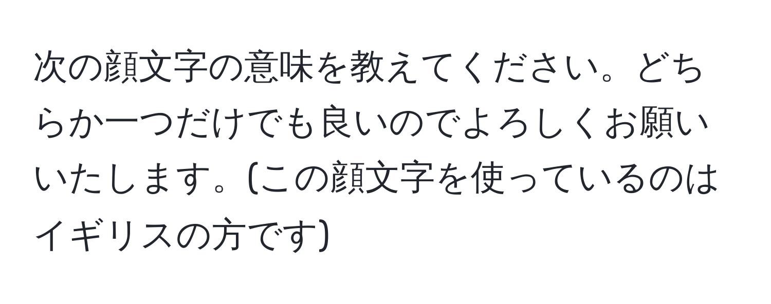 次の顔文字の意味を教えてください。どちらか一つだけでも良いのでよろしくお願いいたします。(この顔文字を使っているのはイギリスの方です)