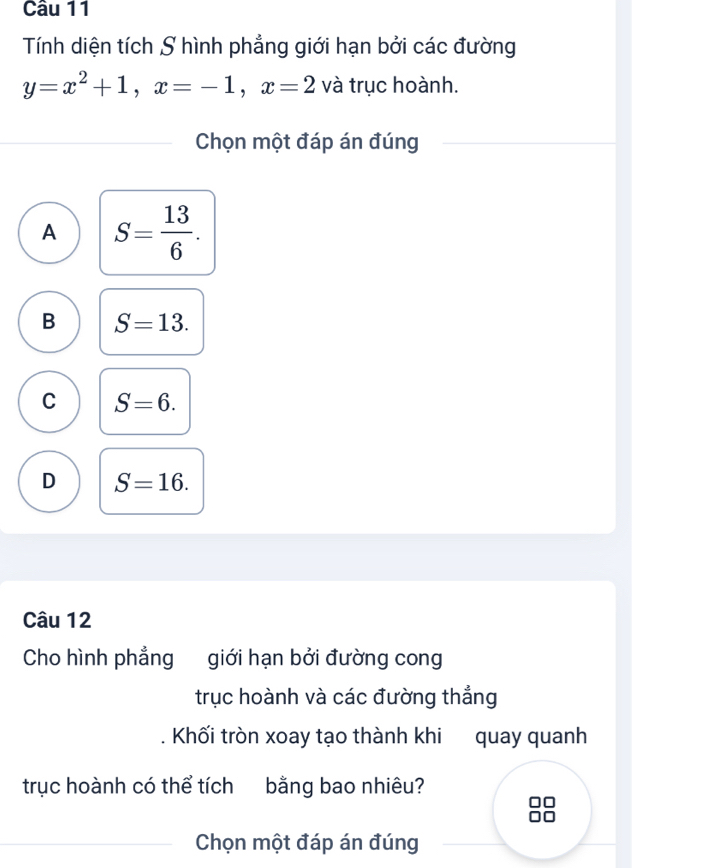 Tính diện tích S hình phẳng giới hạn bởi các đường
y=x^2+1, x=-1, x=2 và trục hoành.
Chọn một đáp án đúng
A S= 13/6 .
B S=13.
C S=6.
D S=16. 
Câu 12
Cho hình phẳng giới hạn bởi đường cong
trục hoành và các đường thắng
Khối tròn xoay tạo thành khi quay quanh
trục hoành có thể tích bằng bao nhiêu?
Chọn một đáp án đúng