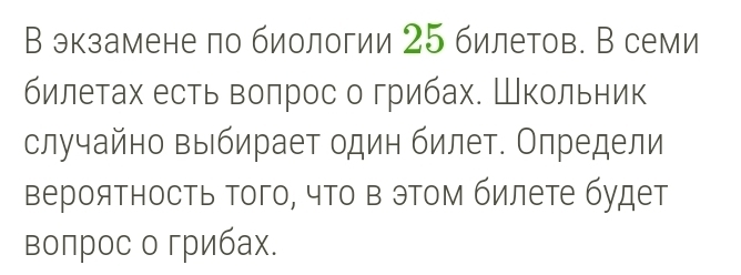 В экзамене по биологии 25 билетов. В семи 
билетах есть волрос о грибах. Школьник 
случайно выбирает один билет. Определи 
верояΤность того, что в этом билете будет 
воπрос о грибах.