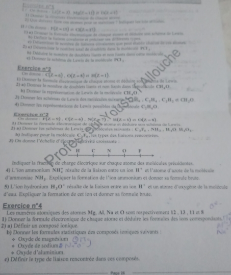 Eterciee
-11(z-3),Mz(z=11)inD(z<1)
1 Donner la cmçion électeoqe de cloipe smm
21 Que doivers thm cas stomes pour se wanttior ? Intiqurs tew lits utlores
11 / On donna : r(t=15) = G(z=11)
1) ø) Donner 1a formuls électhonique de chaque stomse et déduire son schéms de Lewis
Iy Chéfinir le laison covidente et préciser ses diturents typos
e) Exterminer le nombre de lafsons covalemes que peut établie châcon de ces stomes
2) a) Déterminer le nombre total de doubiets danx la molécule PCI_1
*) Déduire le nombre de doublets liants et non liants dans cette moiécule
e) Donner le schéma de Lewis de la molécule PG_1
Exercice n°2
On doune C(Z=6),O(Z=8) e H(Z-1)
1) Donner la formule électronique de chaque atome et déduire son chema de Lewis
2) a) Donner le nombre de doublets liants et non hants dans lamolicule CH,O
b) Donner la représentation de Lewis de la molécule CH,O
3) Donner les schémas de Lewis des molécules suivants A∩ B_a· C_2H_4· C_2H_2 CH_2O
4) Donner les représentations de Lewis possibles de la nelécule C_2H_4O.
n:2
Exercice On danne vector F(Z=9),C(Z=6),N(Ze7),H(Z=1) O(Z=8)
1) Donner la formule électronique de châque atome et déduire son schéma de Lew s
onner le schémas de ewi  e  molécules suivants  : C_3F_6,NH_3,H_2OH_2O_2
b) Indiquer pour la molécule C_3F_6 ,  les types des liaisons rencontrées.
3) On donne l'échelle d'électronégativité croissante :
Indiquer la fraction de charge électrique sur chaque atome des molécules précédentes.
4) L'ion ammonium NH_4^(+ résulte de la liaison entre un ion H* et l'atome d'azote de la molécule
d'ammoniac NH_3). Expliquer la formation de l'ion ammonium et donner sa formule brute.
5) L'ion hydronium H_3O^+ résulte de la liaison entre un ion H° et un atome d'oxygène de la molécule
d’eau. Expliquer la formation de cet ion et donner sa formule brute.
Exercice n°4
Les numéros atomiques des atomes Mg. AI, Na et O sont respectivement 12,13,11at8
1) Donner la formule électronique de chaque atome et déduire les formules des ions correspondants. '
2) a) Définir un composé ionique.
b) Donner les formules statistiques des composés ioniques suivants :
Oxyde de magnésium
Oxyde de sodium
Oxyde d'aluminium.
e) Définir le type de liaison rencontrée dans ces composés.
Page 26