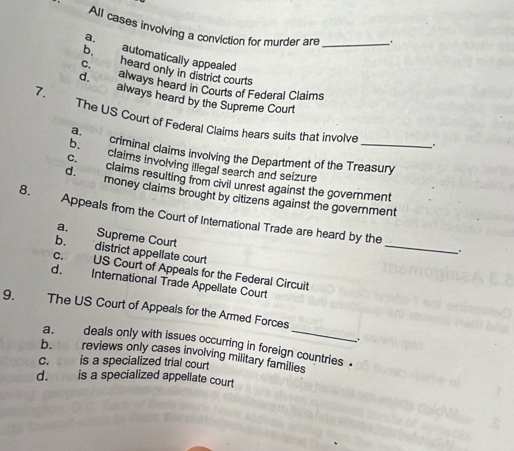 All cases involving a conviction for murder are_
.
a. automatically appealed
b. heard only in district courts
c. always heard in Courts of Federal Claims
7.
d. always heard by the Supreme Court
The US Court of Federal Claims hears suits that involve
a.
criminal claims involving the Department of the Treasury
b. claims involving illegal search and seizure_
C.
d. claims resulting from civil unrest against the government
8.
money claims brought by citizens against the government
Appeals from the Court of International Trade are heard by the
a. Supreme Court
b. district appellate court
_
c. US Court of Appeals for the Federal Circuit
d. International Trade Appellate Court
9. The US Court of Appeals for the Armed Forces
:
a. deals only with issues occurring in foreign countries .
b. reviews only cases involving military families
c. is a specialized trial court
d. is a specialized appellate court