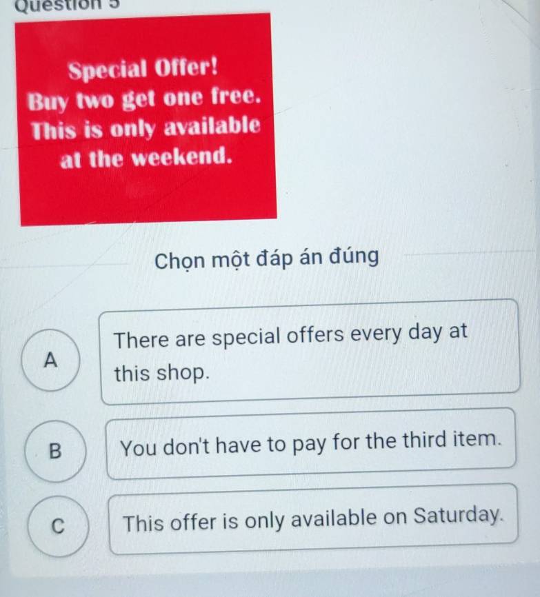 Special Offer!
Buy two get one free.
This is only available
at the weekend.
Chọn một đáp án đúng
There are special offers every day at
A
this shop.
B You don't have to pay for the third item.
C This offer is only available on Saturday.