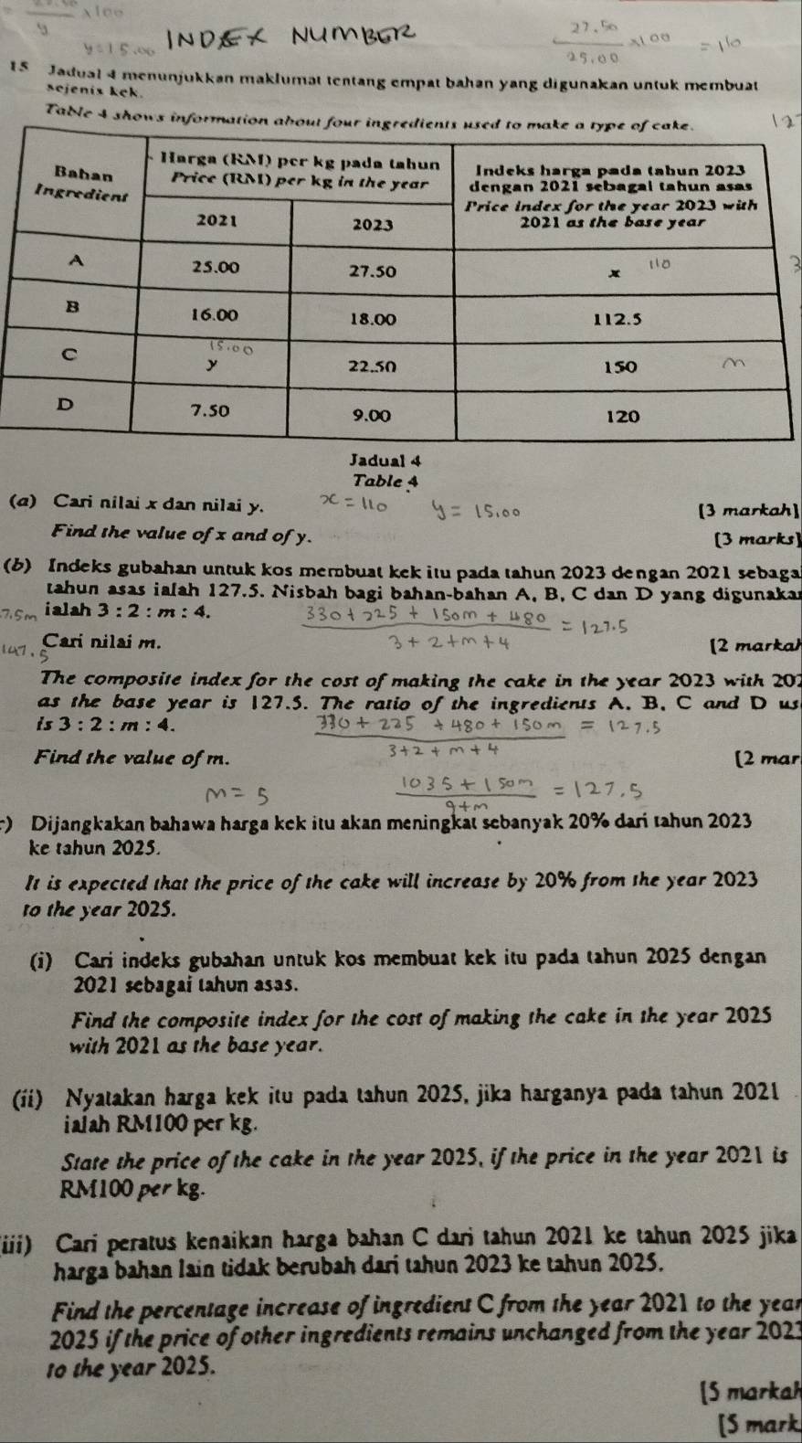 Jadual 4 menunjukkan maklumat tentang empat bahan yang digunakan untuk membuat
sejenis kek.
Table 4 shows information about four
Jadual 4
Table 4
(a) Cari nilai x dan nilai y. [3 markah]
Find the value of x and of y.
[3 marks]
(b) Indeks gubahan untuk kos membuat kek itu pada tahun 2023 dengan 2021 sebaga
tahun asas ialah 127.5. Nisbah bagi bahan-bahan A, B, C dan D yang digunakan
ialah 3:2:m:4.
Cari nilai m.
[2 markah
The composite index for the cost of making the cake in the year 2023 with 207
as the base year is 127.5. The ratio of the ingredients A. B. C and D us
is 3:2:m:4.
Find the value of m. [2 mar
r) Dijangkakan bahawa harga kek itu akan meningkat sebanyak 20% dari tahun 2023
ke tahun 2025.
It is expected that the price of the cake will increase by 20% from the year 2023
to the year 2025.
(i) Cari indeks gubahan untuk kos membuat kek itu pada tahun 2025 dengan
2021 sebagai tahun asas.
Find the composite index for the cost of making the cake in the year 2025
with 2021 as the base year.
(ii) Nyatakan harga kek itu pada tahun 2025, jika harganya pada tahun 2021
iaiah RM100 per kg.
State the price of the cake in the year 2025, if the price in the year 2021 is
RM100 per kg.
iiii) Cari peratus kenaikan harga bahan C dari tahun 2021 ke tahun 2025 jika
harga bahan lain tidak berubah dari tahun 2023 ke tahun 2025.
Find the percentage increase of ingredient C from the year 2021 to the yean
2025 if the price of other ingredients remains unchanged from the year 2021
1o the year 2025.
[5 markah
[S mark