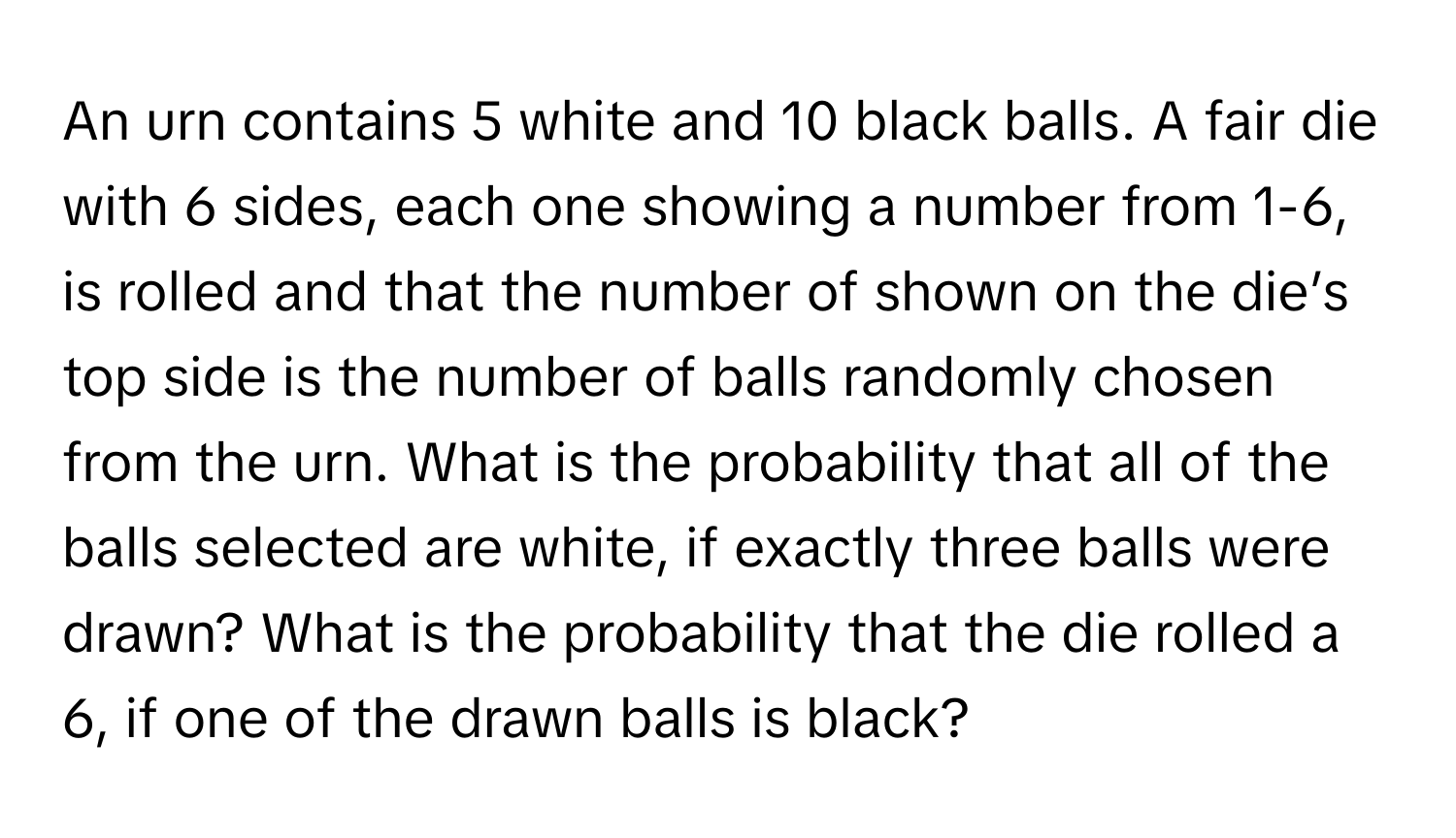 An urn contains 5 white and 10 black balls. A fair die with 6 sides, each one showing a number from 1-6, is rolled and that the number of shown on the die’s top side is the number of balls randomly chosen from the urn. What is the probability that all of the balls selected are white, if exactly three balls were drawn? What is the probability that the die rolled a 6, if one of the drawn balls is black?