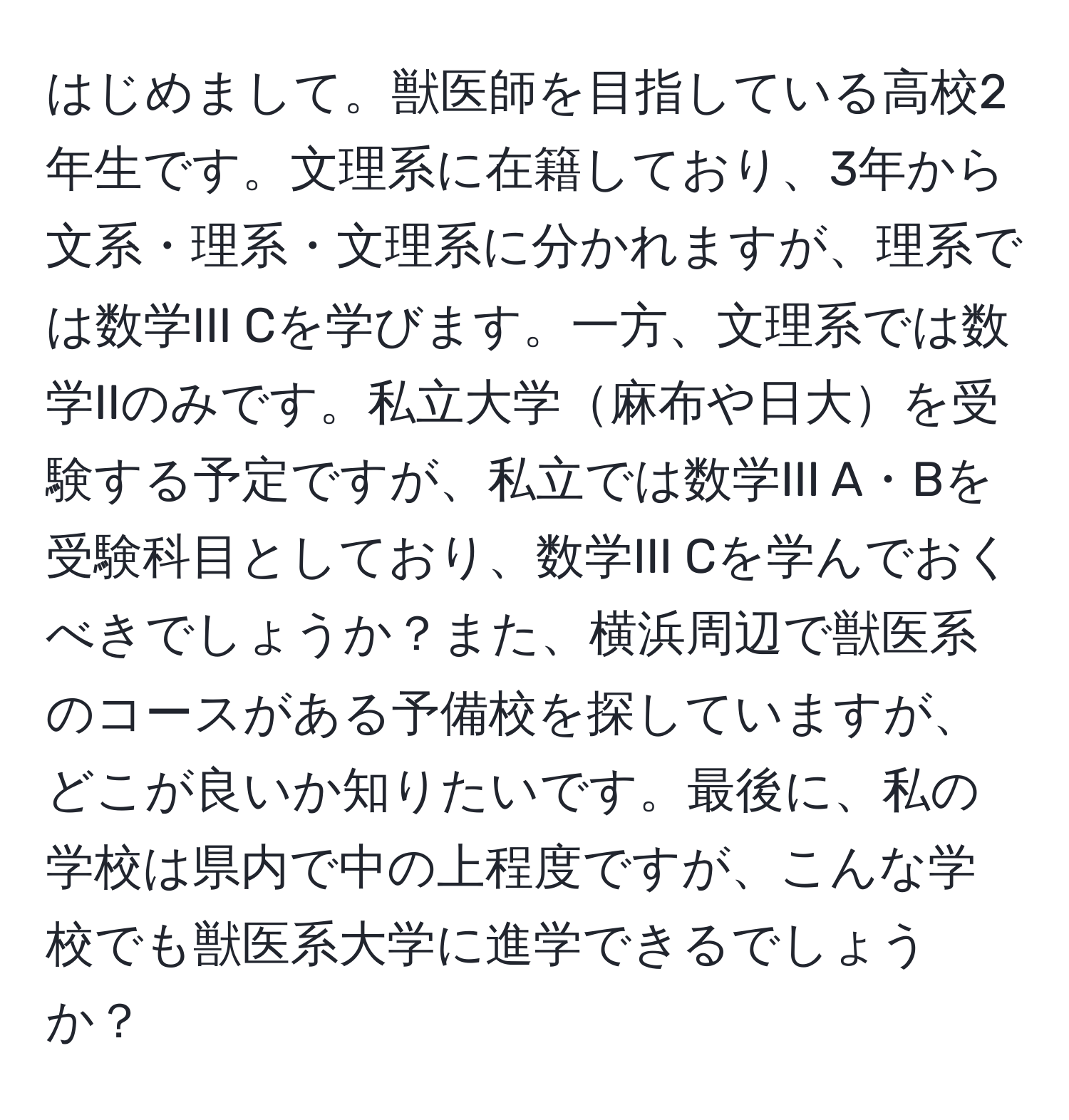 はじめまして。獣医師を目指している高校2年生です。文理系に在籍しており、3年から文系・理系・文理系に分かれますが、理系では数学III Cを学びます。一方、文理系では数学IIのみです。私立大学麻布や日大を受験する予定ですが、私立では数学III A・Bを受験科目としており、数学III Cを学んでおくべきでしょうか？また、横浜周辺で獣医系のコースがある予備校を探していますが、どこが良いか知りたいです。最後に、私の学校は県内で中の上程度ですが、こんな学校でも獣医系大学に進学できるでしょうか？