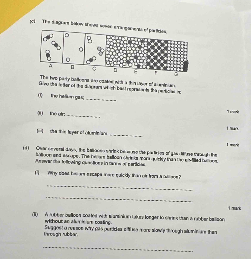 The diagram below shows seven 
G 
The two party balloons are coated with a thin layer of aluminium. 
Give the letter of the diagram which best represents the particles in: 
(i) the helium gas;_ 
(ii) the air;_ 
1 mark 
1 mark 
(iii) the thin layer of aluminium._ 
1 mark 
(d) Over several days, the balloons shrink because the particles of gas diffuse through the 
balloon and escape. The helium balloon shrinks more quickly than the air-filled balloon. 
Answer the following questions in terms of particles. 
(i) Why does helium escape more quickly than air from a balloon? 
_ 
_ 
1 mark 
(ii) A rubber balloon coated with aluminium takes longer to shrink than a rubber balloon 
without an aluminium coating. 
Suggest a reason why gas particles diffuse more slowly through aluminium than 
through rubber. 
_