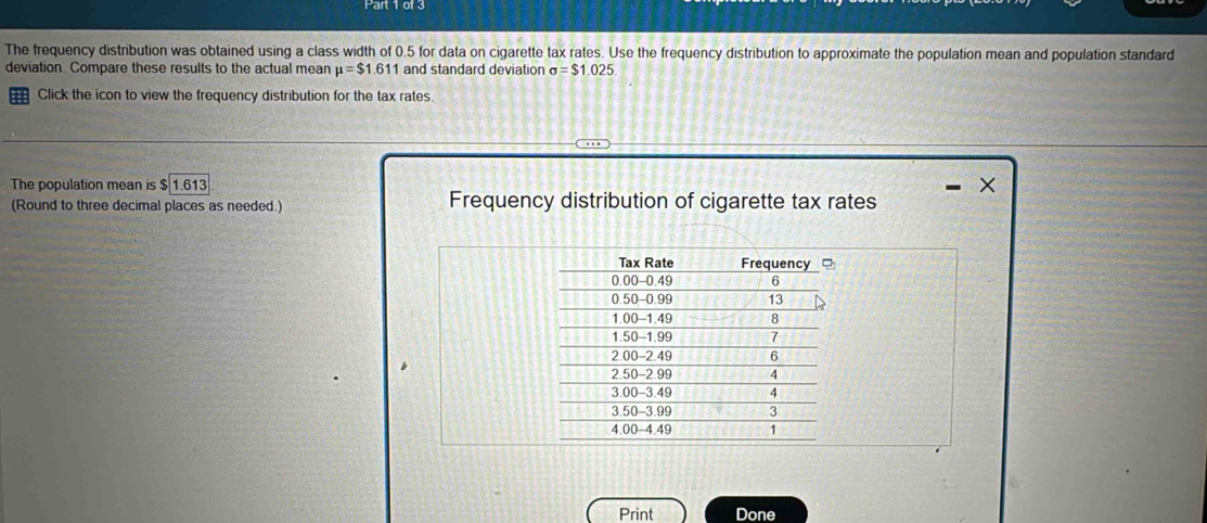 The frequency distribution was obtained using a class width of 0.5 for data on cigarette tax rates. Use the frequency distribution to approximate the population mean and population standard 
deviation. Compare these results to the actual mean mu =$1.611 and standard deviation sigma =$1.025
Click the icon to view the frequency distribution for the tax rates 
The population mean is 1.613
(Round to three decimal places as needed.) Frequency distribution of cigarette tax rates 
Print Done