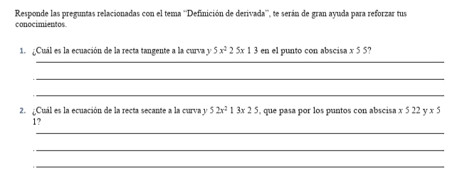 Responde las preguntas relacionadas con el tema “Definición de derivada”, te serán de gran ayuda para reforzar tus 
conocimientos. 
1. ¿Cuál es la ecuación de la recta tangente a la curva y 5x^225x13 en el punto con abscisa . -5 5? 
_ 
_ 
_ 
2. ¿Cuál es la ecuación de la recta secante a la curva y 52x^213x25 , que pasa por los puntos con abscisa. x522 x5
1? 
_ 
_ 
_